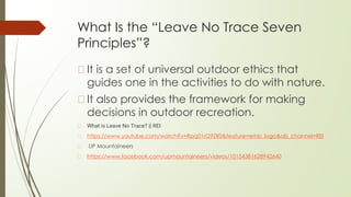 What Is the “Leave No Trace Seven
Principles”?
�It is a set of universal outdoor ethics that
guides one in the activities to do with nature.
�It also provides the framework for making
decisions in outdoor recreation.
� What is Leave No Trace? || REI
� https://www.youtube.com/watch?v=Rpq01rO9ZR0&feature=emb_logo&ab_channel=REI
� UP Mountaineers
� https://www.facebook.com/upmountaineers/videos/10154381628942640
 