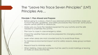 The “Leave No Trace Seven Principles” (LNT)
Principles Are…
Principle 1: Plan Ahead and Prepare
� Before going to a place, check if your planned activity is permitted. Make sure
to know the rules, guidelines, and safety procedures they have set. Some places
require certain permits or clearances.
� Make sure you have the needed equipment for your activity and the skills
needed to undertake the activity.
� Plan how to cope in case emergency arises.
� Check the weather forecast and be prepared for changing weather
conditions.
� Learn when areas are most crowded and try to avoid those times.
� To minimize environmental impact and for safety reasons, keep group numbers
small.
� Repack food to minimize waste.
� When trekking, maps and compass must be used to avoid markings or leaving
of marks on rocks and the like.
 