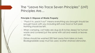 The “Leave No Trace Seven Principles” (LNT)
Principles Are…
Principle 3: Dispose of Waste Properly
� “Pack it in, pack it out” means everything you brought should be
brought back with you including left-over food or fruit peel.
Nothing should be left.
� When camping, cat holes are dug (6–8 inches deep) for human
waste and covered just the same with soil and weeds or leaves
on top.
� Dishes should be washed 200 feet away from lakes or rivers.
Biodegradable soap must be used. Scatter strained dishwater.
 