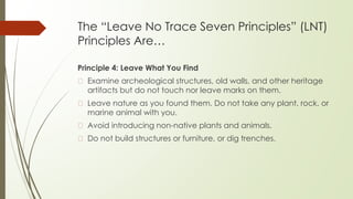 The “Leave No Trace Seven Principles” (LNT)
Principles Are…
Principle 4: Leave What You Find
� Examine archeological structures, old walls, and other heritage
artifacts but do not touch nor leave marks on them.
� Leave nature as you found them. Do not take any plant, rock, or
marine animal with you.
� Avoid introducing non-native plants and animals.
� Do not build structures or furniture, or dig trenches.
 