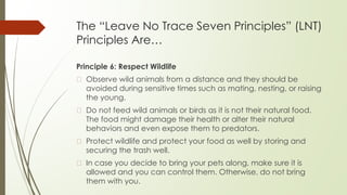 The “Leave No Trace Seven Principles” (LNT)
Principles Are…
Principle 6: Respect Wildlife
� Observe wild animals from a distance and they should be
avoided during sensitive times such as mating, nesting, or raising
the young.
� Do not feed wild animals or birds as it is not their natural food.
The food might damage their health or alter their natural
behaviors and even expose them to predators.
� Protect wildlife and protect your food as well by storing and
securing the trash well.
� In case you decide to bring your pets along, make sure it is
allowed and you can control them. Otherwise, do not bring
them with you.
 