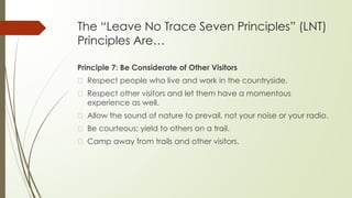 The “Leave No Trace Seven Principles” (LNT)
Principles Are…
Principle 7: Be Considerate of Other Visitors
� Respect people who live and work in the countryside.
� Respect other visitors and let them have a momentous
experience as well.
� Allow the sound of nature to prevail, not your noise or your radio.
� Be courteous; yield to others on a trail.
� Camp away from trails and other visitors.
 