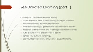 Self-Directed Learning (part 1)
Choosing an Outdoor Recreational Activity.
� Given a chance, what outdoor activity would you like to try?
� Why? Where? Who do you like to be with?
� What benefits can you get from your chosen outdoor activity.
� Research, surf the internet, and read blogs on outdoor activities.
� Put a picture of your chosen outdoor activity.
� Upload your output in Schoology.
� Use “Outdoor recreation_Family name” as your file name.
 