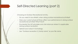 Self-Directed Learning (part 2)
Choosing an Outdoor Recreational Activity.
� Do you need to be athletic when doing outdoor recreational activities?
� Does your current physical fitness affect your performance in doing outdoor
recreational activities? Why? How?
� Enumerate the LNT principles and cite instances where it is applicable
during outdoor recreation.
� Upload your output in Schoology.
� Use “Outdoor recreation 2_Family name” as your file name.
 