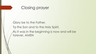 Closing prayer
Glory be to the Father,
To the Son and to the Holy Spirit,
As it was in the beginning is now and will be
forever, AMEN
 