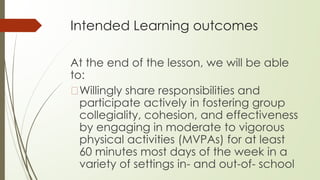 Intended Learning outcomes
At the end of the lesson, we will be able
to:
�Willingly share responsibilities and
participate actively in fostering group
collegiality, cohesion, and effectiveness
by engaging in moderate to vigorous
physical activities (MVPAs) for at least
60 minutes most days of the week in a
variety of settings in- and out-of- school
 