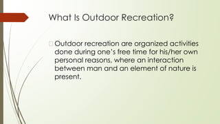 What Is Outdoor Recreation?
�Outdoor recreation are organized activities
done during one’s free time for his/her own
personal reasons, where an interaction
between man and an element of nature is
present.
 