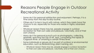 Reasons People Engage in Outdoor
Recreational Activity
� Some do it for personal satisfaction and enjoyment. Perhaps, it is a
time away from the day-to-day routine.
� Others do it to be in touch with nature, which they rarely have the
chance to do, especially for those who reside in highly urbanized
areas.
� Whatever reason there may be, people engage in outdoor
recreation for their own sake and pleasure, voluntarily, and of their
own choice.
� Many do it for personal pursuit such as photography, collecting
seashells, reaching the top of Mt. Apo, conquering the rapids of
Cagayan River, or attaining a certain fitness level.
� Some individuals or groups do it as part of outdoor or environmental
education, such as birdwatching, plant naming, etc.
� Whatever reason there may be, people engage in outdoor recreation
for their own sake and pleasure, voluntarily, and of their own choice.
 
