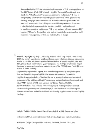 15
Rasmus Lerdorf in 1995, the reference implementation of PHP is now produced by
The PHP Group. While PHP originally stood for Personal Home Page, it now
stands for PHP: HypertextPreprocessor, a recursive backronym.PHP code is
interpreted by a webserver with a PHP processor module, which generates the
resulting web page: PHP commands can be embedded directly into an HTML
source document rather than calling an external file to process data. It has also
evolved to include a command-line interface capability and can be used
in standalone graphical applications. PHP is free software released under the PHP
License. PHP can be deployed on most web servers and also as a standalone shell
on almost every operating system and platform, free of charge.
MYSQL- MySQL("My S-Q-L", officially, but also called "My Sequel") is (as ofJuly
2013) the world's second most widely used open-source relational database management
system (RDBMS). It is named after co-founder Michael Widenius daughter, My. The
SQL phrase stands for Structured Query Language. The MySQL development project
has made its source code available under the terms of the GNU General Public License,
as well as under a variety
of proprietary agreements. MySQL was owned and sponsored by a single for-profit
firm, the Swedish company MySQL AB, now owned by Oracle Corporation
.MySQL is a popular choice of database for use in web applications, and is a central
component of the widely used LAMP open source web application software stack (and
other 'AMP' stacks). LAMP is an acronym for "Linux, Apache, MySQL,
Perl/PHP/Python." Free-software-open source projects that require a full-featured
database management system often use MySQL. For commercial use, several paid
editions are available, and offer additional functionality. Applications which use MySQL
databases
include: TYPO3, MODx, Joomla, WordPress, phpBB, MyBB, Drupal and other
software. MySQL is also used in many high-profile, large-scale websites, including
Wikipedia, Google (though not for searches), Facebook, Twitter, Flickr, and
YouTube
 