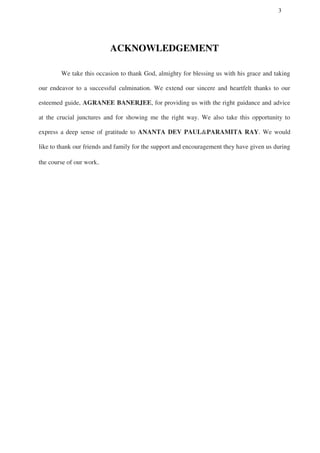 3
ACKNOWLEDGEMENT
We take this occasion to thank God, almighty for blessing us with his grace and taking
our endeavor to a successful culmination. We extend our sincere and heartfelt thanks to our
esteemed guide, AGRANEE BANERJEE, for providing us with the right guidance and advice
at the crucial junctures and for showing me the right way. We also take this opportunity to
express a deep sense of gratitude to ANANTA DEV PAUL&PARAMITA RAY. We would
like to thank our friends and family for the support and encouragement they have given us during
the course of our work.
 