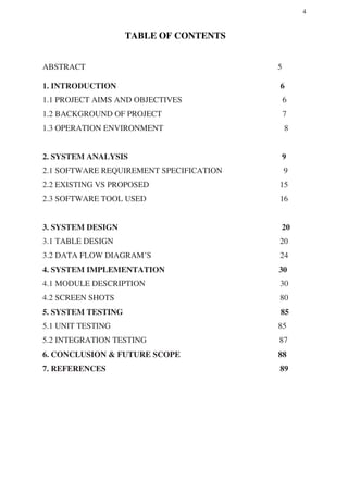 4
TABLE OF CONTENTS
ABSTRACT 5
1. INTRODUCTION 6
1.1 PROJECT AIMS AND OBJECTIVES 6
1.2 BACKGROUND OF PROJECT 7
1.3 OPERATION ENVIRONMENT 8
2. SYSTEM ANALYSIS 9
2.1 SOFTWARE REQUIREMENT SPECIFICATION 9
2.2 EXISTING VS PROPOSED 15
2.3 SOFTWARE TOOL USED 16
3. SYSTEM DESIGN 20
3.1 TABLE DESIGN 20
3.2 DATA FLOW DIAGRAM’S 24
4. SYSTEM IMPLEMENTATION 30
4.1 MODULE DESCRIPTION 30
4.2 SCREEN SHOTS 80
5. SYSTEM TESTING 85
5.1 UNIT TESTING 85
5.2 INTEGRATION TESTING 87
6. CONCLUSION & FUTURE SCOPE 88
7. REFERENCES 89
 