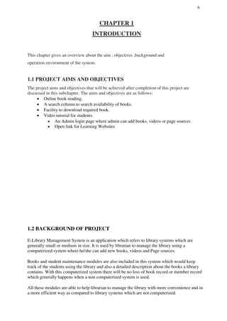 6
CHAPTER 1
INTRODUCTION
This chapter gives an overview about the aim , objectives ,background and
operation environment of the system.
1.1 PROJECT AIMS AND OBJECTIVES
The project aims and objectives that will be achieved after completion of this project are
discussed in this subchapter. The aims and objectives are as follows:
 Online book reading.
 A search column to search availability of books.
 Facility to download required book.
 Video tutorial for students.

 An Admin login page where admin can add books, videos or page sources
 Open link for Learning Websites
1.2 BACKGROUND OF PROJECT
E-Library Management System is an application which refers to library systems which are
generally small or medium in size. It is used by librarian to manage the library using a
computerized system where he/she can add new books, videos and Page sources.
Books and student maintenance modules are also included in this system which would keep
track of the students using the library and also a detailed description about the books a library
contains. With this computerized system there will be no loss of book record or member record
which generally happens when a non computerized system is used.
All these modules are able to help librarian to manage the library with more convenience and in
a more efficient way as compared to library systems which are not computerized.
 