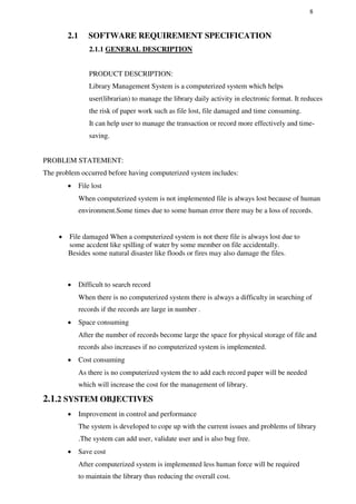 8
2.1 SOFTWARE REQUIREMENT SPECIFICATION
2.1.1 GENERAL DESCRIPTION
PRODUCT DESCRIPTION:
Library Management System is a computerized system which helps
user(librarian) to manage the library daily activity in electronic format. It reduces
the risk of paper work such as file lost, file damaged and time consuming.
It can help user to manage the transaction or record more effectively and time-
saving.
PROBLEM STATEMENT:
The problem occurred before having computerized system includes:
 File lost

When computerized system is not implemented file is always lost because of human
environment.Some times due to some human error there may be a loss of records.


 File damaged When a computerized system is not there file is always lost due to
some accdent like spilling of water by some member on file accidentally.
Besides some natural disaster like floods or fires may also damage the files.
 Difficult to search record

When there is no computerized system there is always a difficulty in searching of
records if the records are large in number .

 Space consuming

After the number of records become large the space for physical storage of file and
records also increases if no computerized system is implemented.

 Cost consuming

As there is no computerized system the to add each record paper will be needed
which will increase the cost for the management of library.
2.1.2 SYSTEM OBJECTIVES
 Improvement in control and performance

The system is developed to cope up with the current issues and problems of library

.The system can add user, validate user and is also bug free.

 Save cost

After computerized system is implemented less human force will be required
to maintain the library thus reducing the overall cost.

 