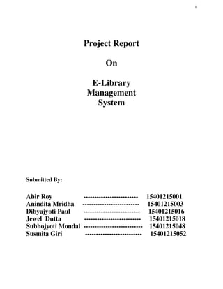 1
Project Report
On
E-Library
Management
System
Submitted By:
Abir Roy ------------------------- 15401215001
Anindita Mridha -------------------------- 15401215003
Dibyajyoti Paul -------------------------- 15401215016
Jewel Dutta -------------------------- 15401215018
Subhojyoti Mondal --------------------------- 15401215048
Susmita Giri -------------------------- 15401215052
 