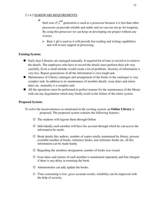 12
2.1.4.2 HARDWARE REQUIREMENTS

Intel core i5 2
nd
generation is used as a processor because it is fast than other
processors an provide reliable and stable and we can run our pc for longtime.
By using this processor we can keep on developing our project without any
worries.


 Ram 1 gb is used as it will provide fast reading and writing capabilities
and will in turn support in processing.
Existing System:
 Early days Libraries are managed manually. It required lot of time to record or to retrieve
the details. The employees who have to record the details must perform their job very
carefully. Even a small mistake would create a lot of problems. Security of information is
very less. Report generations of all the information is very tough task.
 Maintenance of Library catalogue and arrangement of the books to the catalogue is very
complex task. In addition to its maintenance of member details, issue dates and return
dates etc. manually is a complex task.
 All the operations must be performed in perfect manner for the maintenance of the library
with out any degradation which may finally result in the failure of the entire system.
Proposed System:
To solve the inconveniences as mentioned in the existing system, an Online Library is
proposed. The proposed system contains the following features:
 The students will register them through Online
 Individually each member will have his account through which he can access the
information he needs.
 Book details like authors, number of copies totally maintained by library, present
available number of books, reference books, non-reference books etc. all this
information can be made handy.
 Regarding the members designation, number of books was issued.
 Issue dates and returns of each member is maintained separately and fine charged
if there is any delay in returning the book.
 Administrator can add, update the books.
 Time consuming is low, gives accurate results, reliability can be improved with
the help of security.
 