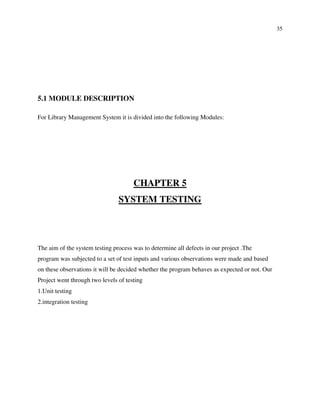 35
5.1 MODULE DESCRIPTION
For Library Management System it is divided into the following Modules:
CHAPTER 5
SYSTEM TESTING
The aim of the system testing process was to determine all defects in our project .The
program was subjected to a set of test inputs and various observations were made and based
on these observations it will be decided whether the program behaves as expected or not. Our
Project went through two levels of testing
1.Unit testing
2.integration testing
 