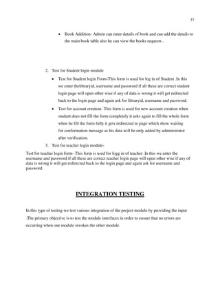 37
 Book Addition- Admin can enter details of book and can add the details to
the main book table also he can view the books requests .






2. Test for Student login module
 Test for Student login Form-This form is used for log in of Student .In this
we enter thelibraryid, username and password if all these are correct student
login page will open other wise if any of data is wrong it will get redirected
back to the login page and again ask for libraryid, username and password.

 Test for account creation- This form is used for new account creation when
student does not fill the form completely it asks again to fill the whole form
when he fill the form fully it gets redirected to page which show waiting
for conformation message as his data will be only added by administrator
after verification.

3. Test for teacher login module-
Test for teacher login form- This form is used for logg in of teacher .In this we enter the
username and password if all these are correct teacher login page will open other wise if any of
data is wrong it will get redirected back to the login page and again ask for username and
password.
INTEGRATION TESTING
In this type of testing we test various integration of the project module by providing the input
.The primary objective is to test the module interfaces in order to ensure that no errors are
occurring when one module invokes the other module.
 