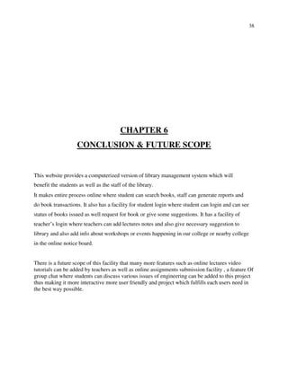 38
CHAPTER 6
CONCLUSION & FUTURE SCOPE
This website provides a computerized version of library management system which will
benefit the students as well as the staff of the library.
It makes entire process online where student can search books, staff can generate reports and
do book transactions. It also has a facility for student login where student can login and can see
status of books issued as well request for book or give some suggestions. It has a facility of
teacher’s login where teachers can add lectures notes and also give necessary suggestion to
library and also add info about workshops or events happening in our college or nearby college
in the online notice board.
There is a future scope of this facility that many more features such as online lectures video
tutorials can be added by teachers as well as online assignments submission facility , a feature Of
group chat where students can discuss various issues of engineering can be added to this project
thus making it more interactive more user friendly and project which fulfills each users need in
the best way possible.
 