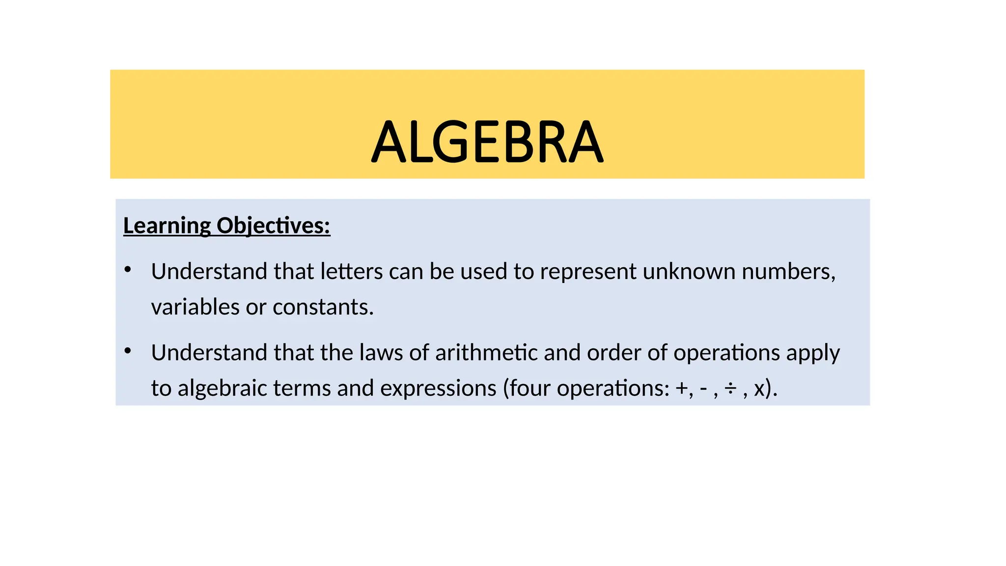 ALGEBRA
Learning Objectives:
• Understand that letters can be used to represent unknown numbers,
variables or constants.
• Understand that the laws of arithmetic and order of operations apply
to algebraic terms and expressions (four operations: +, - , ÷ , x).
 