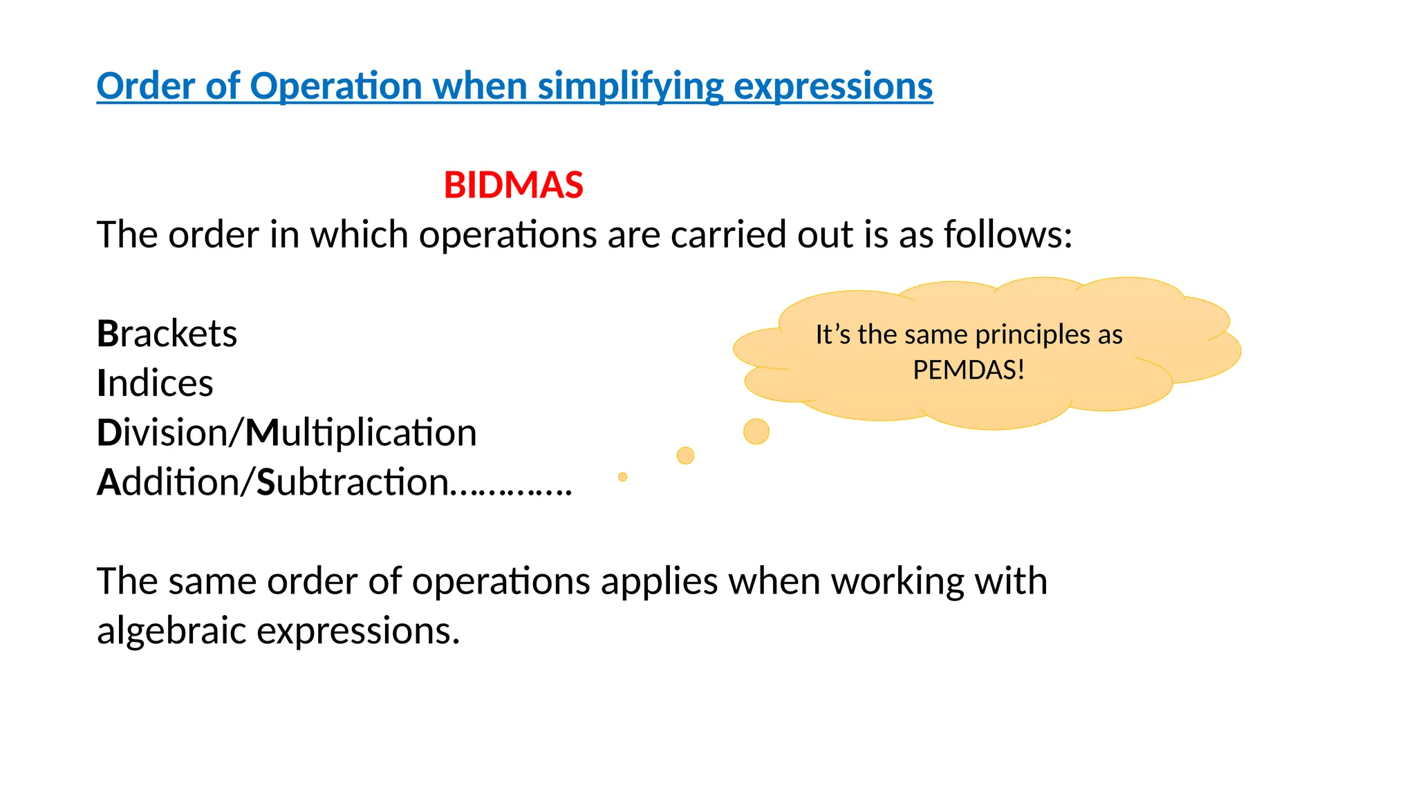 Order of Operation when simplifying expressions
BIDMAS
The order in which operations are carried out is as follows:
Brackets
Indices
Division/Multiplication
Addition/Subtraction………….
The same order of operations applies when working with
algebraic expressions.
It’s the same principles as
PEMDAS!
 