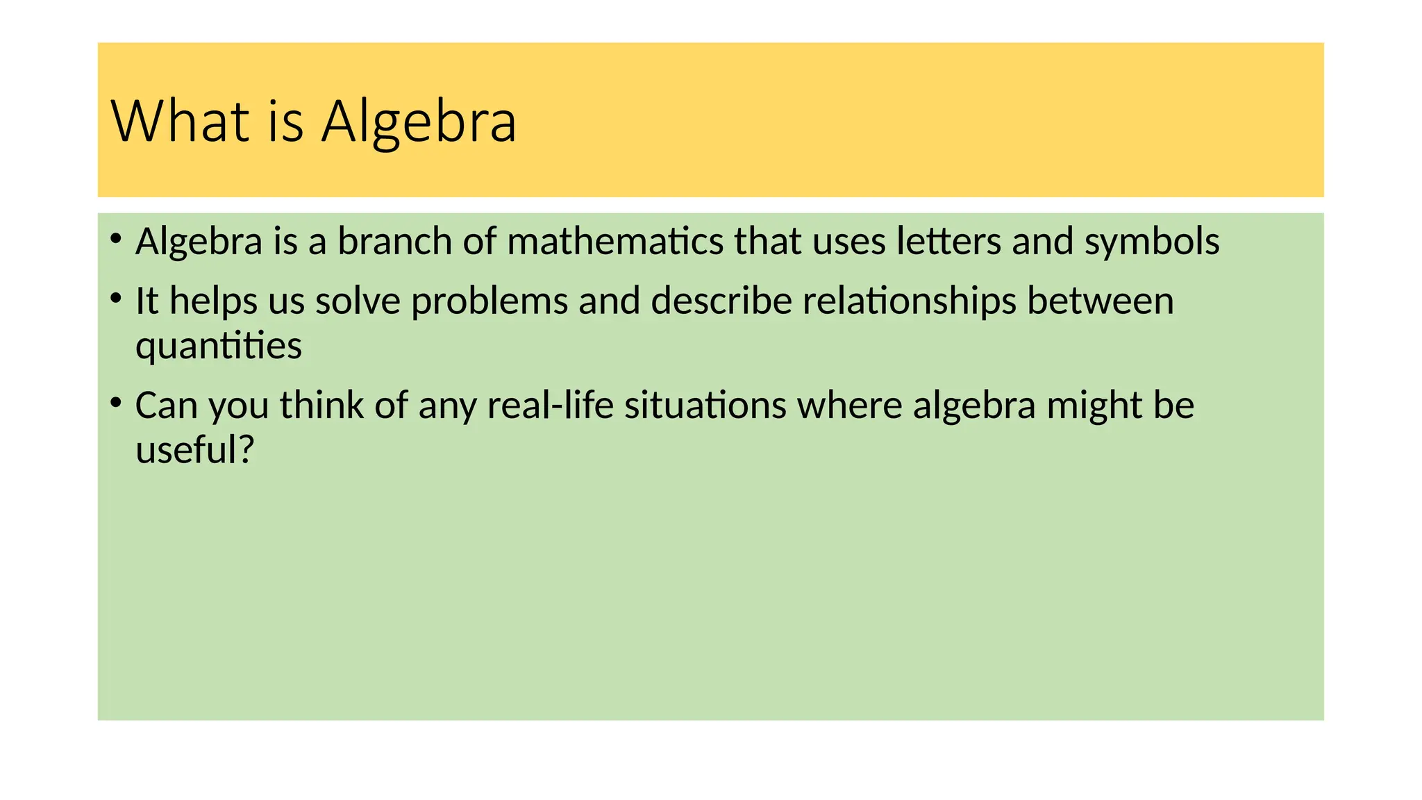 What is Algebra
• Algebra is a branch of mathematics that uses letters and symbols
• It helps us solve problems and describe relationships between
quantities
• Can you think of any real-life situations where algebra might be
useful?
 