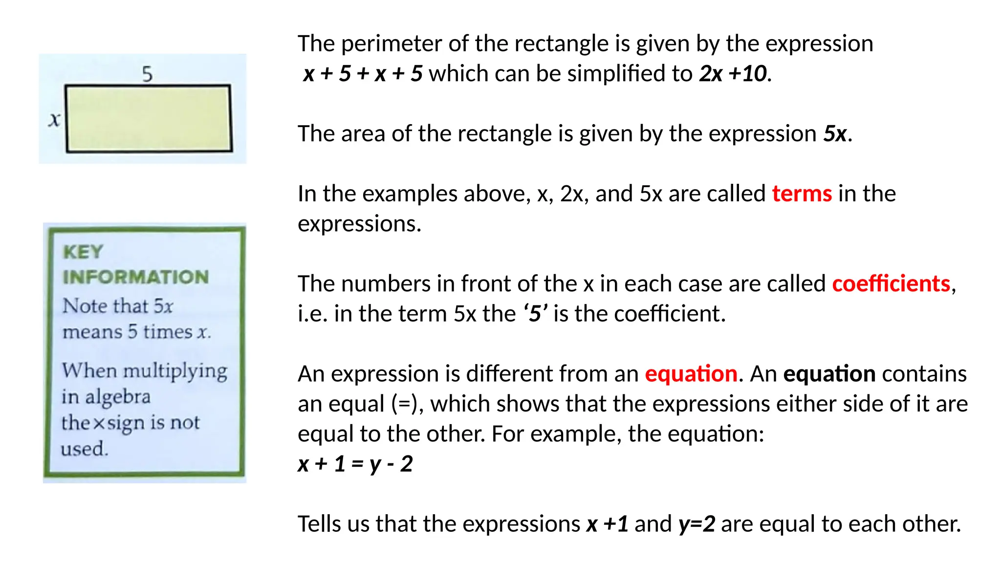 The perimeter of the rectangle is given by the expression
x + 5 + x + 5 which can be simplified to 2x +10.
The area of the rectangle is given by the expression 5x.
In the examples above, x, 2x, and 5x are called terms in the
expressions.
The numbers in front of the x in each case are called coefficients,
i.e. in the term 5x the ‘5’ is the coefficient.
An expression is different from an equation. An equation contains
an equal (=), which shows that the expressions either side of it are
equal to the other. For example, the equation:
x + 1 = y - 2
Tells us that the expressions x +1 and y=2 are equal to each other.
 