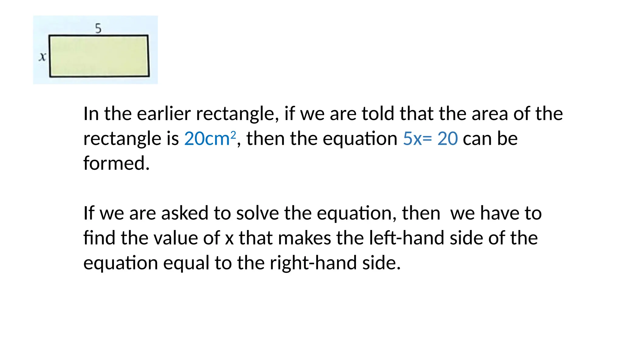 In the earlier rectangle, if we are told that the area of the
rectangle is 20cm2
, then the equation 5x= 20 can be
formed.
If we are asked to solve the equation, then we have to
find the value of x that makes the left-hand side of the
equation equal to the right-hand side.
 