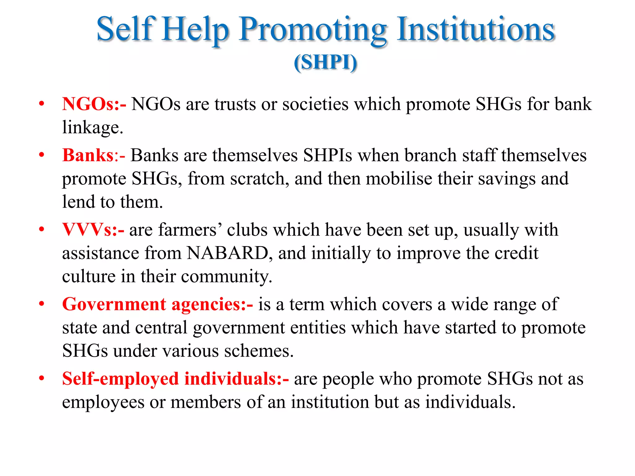 Self Help Promoting Institutions
(SHPI)
• NGOs:- NGOs are trusts or societies which promote SHGs for bank
linkage.
• Banks:- Banks are themselves SHPIs when branch staff themselves
promote SHGs, from scratch, and then mobilise their savings and
lend to them.
• VVVs:- are farmers‟ clubs which have been set up, usually with
assistance from NABARD, and initially to improve the credit
culture in their community.
• Government agencies:- is a term which covers a wide range of
state and central government entities which have started to promote
SHGs under various schemes.
• Self-employed individuals:- are people who promote SHGs not as
employees or members of an institution but as individuals.

 
