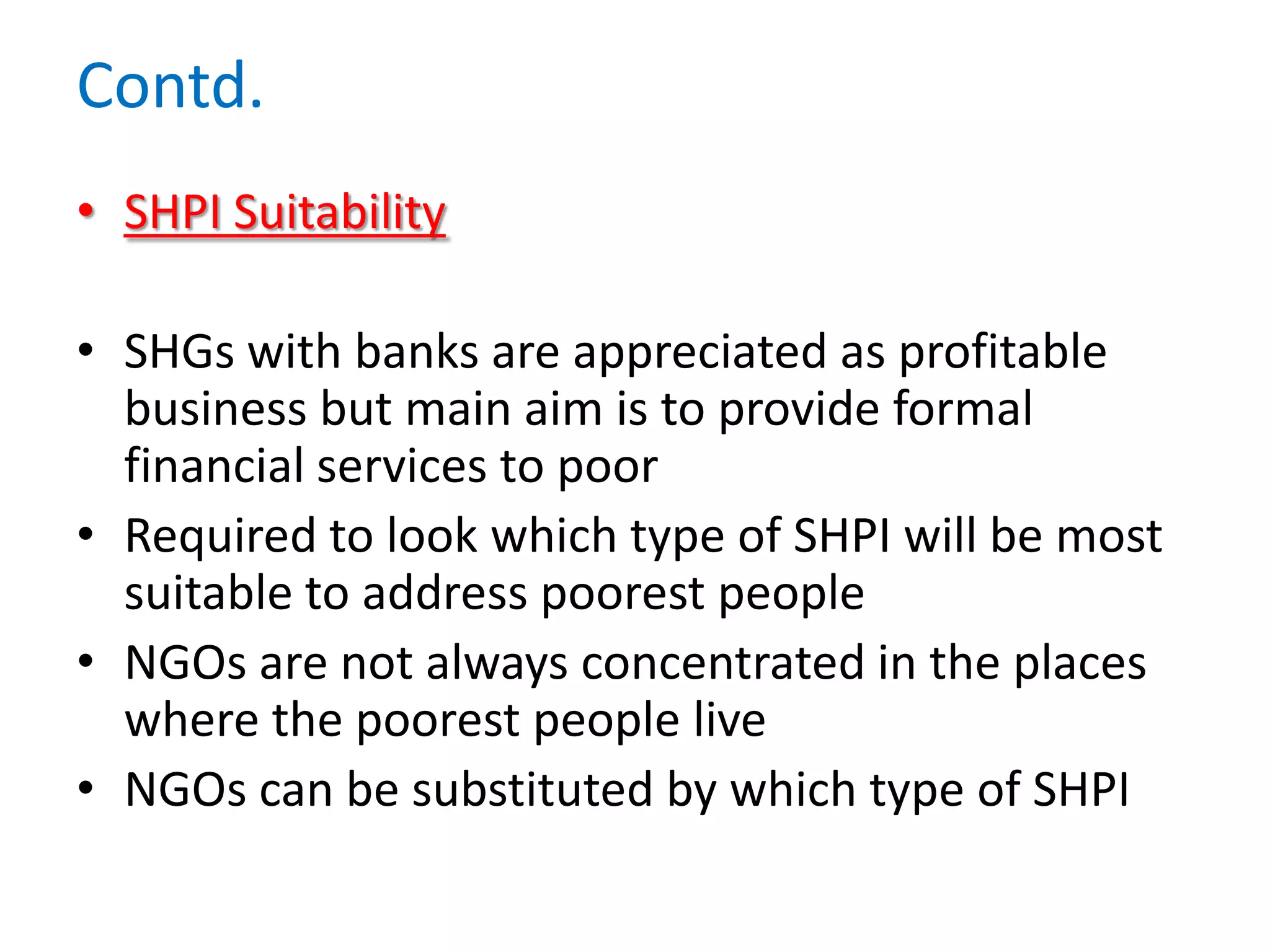 Contd.
• SHPI Suitability
• SHGs with banks are appreciated as profitable
business but main aim is to provide formal
financial services to poor
• Required to look which type of SHPI will be most
suitable to address poorest people
• NGOs are not always concentrated in the places
where the poorest people live
• NGOs can be substituted by which type of SHPI

 