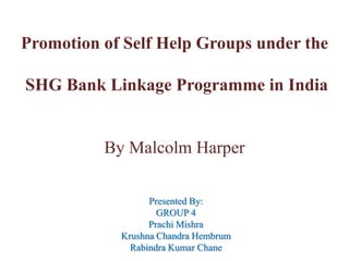 Promotion of Self Help Groups under the

SHG Bank Linkage Programme in India

By Malcolm Harper
Presented By:
GROUP 4
Prachi Mishra
Krushna Chandra Hembrum
Rabindra Kumar Chane

 
