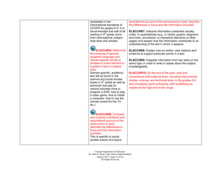 embedded in the                           secondhand account of the same event or topic; describe
 informational standards of                the differences in focus and the information provided.
 CCGPS for grades K-5. It is
 recommended that half of all              ELACC4RI7: Interpret information presented visually,
             th
 reading in 4 grade come                   orally, or quantitatively (e.g., in charts, graphs, diagrams,
 from informational, subject               time lines, animations, or interactive elements on Web
 area texts and articles.                  pages) and explain how the information contributes to an
                                           understanding of the text in which it appears.

       ELACC4RI4: Determine                ELACC4RI8: Explain how an author uses reasons and
 the meaning of general                    evidence to support particular points in a text.
 academic language and
 domain-specific words or                  ELACC4RI9: Integrate information from two texts on the
 phrases in a text relevant to             same topic in order to write or speak about the subject
 a grade 4 topic or subject                knowledgeably.
 area.
 Domain-specific, academic                 ELACC4RI10: By the end of the year, read and
 text will be found in the                 comprehend informational texts, including history/social
 science and social studies                studies, science, and technical texts, in the grades 4-5
             th
 books in 4 grade as well as
                                           text complexity band proficiently, with scaffolding as
 technical manuals for
 various activities (how to                needed at the high end of the range.
 program a DVR, how to play
 a video game, how to install
 a computer, how to use the
 remote control for the TV;
 etc.)


      ELACC4RI6: Compare
 and contrast a firsthand and
 secondhand account of the
 same event or topic;
 describe the differences in
 focus and the information
 provided.
 This is specific to social
 studies events and topics.



       Georgia Department of Education
Dr. John D. Barge, State School Superintendent
         January 2012  Page 52 of 66
             All Rights Reserved
 