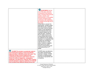 ELACC4RI10: By the
                                                     end of the year, read and
                                                     comprehend informational
                                                     texts, including history/social
                                                     studies, science, and
                                                     technical texts, in the grades
                                                     4-5 text complexity band
                                                     proficiently, with scaffolding
                                                     as needed at the high end of
                                                     the range.
                                                     While there is concern for
                                                     appropriate, complex grade-
                                                     level literary text, research
                                                     has shown that the reading
                                                     levels of most disciplinary
                                                     (informational) texts have
                                                     remained steady over the
                                                     past 50 years. Therefore,
                                                           th
                                                     the 4 grade science and
                                                     social studies texts should
                                                     be sufficient for this reading
                                                     standard. It is imperative that
                                                     students be mandated to
                                                     read this text on a daily
                                                     basis. Guidance suggests
                                                     that there be an equal
                                                     division among literary and
                                                                              th
                                                     informational text in 4
                                                     grade.

      ELA4R2 The student consistently reads at       CCGPS does not reference
least twenty-five books or book equivalents          the million word/25 book
(approximately 1,000,000 words) each year. The       standard. Instead, CCGPS
materials should include traditional and             focuses on reading grade
contemporary literature (both fiction and non-       level text of appropriate text
fiction) as well as magazines, newspapers,           complexity.
textbooks, and electronic material. Such reading
should represent a diverse collection of material
from at least three different literary forms and
                                                           Georgia Department of Education
                                                    Dr. John D. Barge, State School Superintendent
                                                             January 2012  Page 53 of 66
                                                                 All Rights Reserved
 