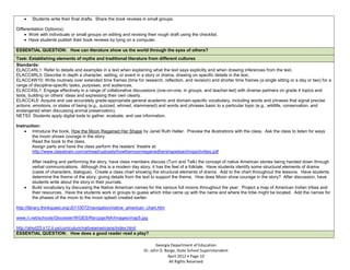 Students write their final drafts. Share the book reviews in small groups.

Differentiation Option(s):
       Work with individuals or small groups on editing and revising their rough draft using the checklist.
       Have students publish their book reviews by tying on a computer.

ESSENTIAL QUESTION: How can literature show us the world through the eyes of others?
Task: Establishing elements of myths and traditional literature from different cultures
Standards:
ELACC4RL1: Refer to details and examples in a text when explaining what the text says explicitly and when drawing inferences from the text.
ELACC4RL3: Describe in depth a character, setting, or event in a story or drama, drawing on specific details in the text.
ELACC4W10: Write routinely over extended time frames (time for research, reflection, and revision) and shorter time frames (a single sitting or a day or two) for a
range of discipline-specific tasks, purposes, and audiences.
ELACC4SL1: Engage effectively in a range of collaborative discussions (one-on-one, in groups, and teacher-led) with diverse partners on grade 4 topics and
texts, building on others’ ideas and expressing their own clearly.
ELACC4L6: Acquire and use accurately grade-appropriate general academic and domain-specific vocabulary, including words and phrases that signal precise
actions, emotions, or states of being (e.g., quizzed, whined, stammered) and words and phrases basic to a particular topic (e.g., wildlife, conservation, and
endangered when discussing animal preservation).
NETS3 Students apply digital tools to gather, evaluate, and use information.

Instruction:
        Introduce the book, How the Moon Regained Her Shape by Janet Ruth Heller. Preview the illustrations with the class. Ask the class to listen for ways
        the moon shows courage in the story.
        Read the book to the class.
        Assign parts and have the class perform the readers’ theatre at:
        http://www.classbrain.com/artread/uploads/howthemoonregainedhershapeteachingactivities.pdf

        After reading and performing the story, have class members discuss (Turn and Talk) the concept of native American stories being handed down through
        verbal communications. Although this is a modern day story, it has the feel of a folktale. Have students identify some structural elements of drama
        (casts of characters, dialogue). Create a class chart showing the structural elements of drama. Add to the chart throughout the lessons. Have students
        determine the theme of the story, giving details from the text to support the theme. How does Moon show courage in the story? After discussion, have
        students write about the story in their journals.
        Build vocabulary by discussing the Native American names for the various full moons throughout the year. Project a map of American Indian tribes and
        their resources. Have the students work in groups to guess which tribe came up with the name and where the tribe might be located. Add the names for
        the phases of the moon to the moon splash created earlier.

http://library.thinkquest.org/J0110072/navigation/native_american_chart.htm

www.ri.net/schools/Glocester/WGES/Rsrcpgs/NA/Images/map5.jpg

http://ahsd25.k12.il.us/curriculum/nativeamericans/index.html
ESSENTIAL QUESTION: How does a good reader read a play?

                                                                          Georgia Department of Education
                                                                   Dr. John D. Barge, State School Superintendent
                                                                                April 2012 Page 10
                                                                                 All Rights Reserved
 