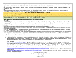 professional life of the astronaut. Describe his/her childhood focusing on events and interests that led him/her to a career in space travel. Develop the topic with
details including quotations whenever possible. Create a PowerPoint slideshow to use when sharing with the class.
OR
Use The Moon Book by Gail Gibbons or websites to gather information. Describe the moon’s surface and its phases. Create a PowerPoint slide show to use to
share with the class.
OR
Research the Apollo trips to the moon. Describe the successes and failures (if any) of each mission. How did the Apollo astronauts show courage in the
missions? Create a PowerPoint timeline to use as a visual when sharing in class.
                                                     SKILL BUILDING TASKS (APPROXIMATELY 4 WEEKS)
Note: tasks may take more than a single day.
Include a task to teach EVERY skill students will need to succeed on the assessment prompt above. Language, Foundations, and Speaking/Listening standards
must be incorporated so that all standards are adequately addressed throughout the year.
ESSENTIAL QUESTION: How can literature show us the world through the eyes of others?

Task: Establishing elements of myths and traditional literature from different cultures
Standards:
ELACC4RI3: Explain events, procedures, ideas, or concepts in a historical, scientific, or technical text, including what happened and why, based on specific
information in the text.
ELACC4RI6: Compare and contrast a firsthand and secondhand account of the same event or topic; describe the differences in focus and the information
provided.
ELACC4W7: Conduct short research projects that build knowledge through investigation of different aspects of a topic.
ELACC4W8: Recall relevant information from experiences or gather relevant information from print and digital sources; take notes and categorize information,
and provide a list of sources.
ELACC4SL1: Engage effectively in a range of collaborative discussions (one-on-one, in groups, and teacher-led) with diverse partners on grade 4 topics and
texts, building on others’ ideas and expressing their own clearly.
ELACC4L6: Acquire and use accurately grade-appropriate general academic and domain-specific vocabulary, including words and phrases that signal precise
actions, emotions, or states of being (e.g., quizzed, whined, stammered) and words and phrases basic to a particular topic (e.g., wildlife, conservation, and
endangered when discussing animal preservation).

Instruction:
        The teacher will share video segments showing firsthand and secondhand accounts of the Apollo 11 mission. Students will make notes of the segments
        and then write an account of the mission. The students will “Turn and Talk” to their partners and groups as they describe the differences in the firsthand
        and secondhand accounts. Make choices from below depending upon time in class and student interest..

        Eagle Landing –
        http://www.hq.nasa.gov/alsj/a11/video11.html - This Apollo 11 Video Library has several clips that will show the landing. A 4:31 clip had the Final
        Approach film by René and Jonathan Cantin is a side-by-side composite of the landing film and Lunar Orbiter Frame 5076_h3, with a number of craters
        matched up in the two views. There is also a 15:59 clip Apollo 11 - Landing on the Sea of Tranquility - July 20, 1969. 16mm landing film by Gary Neff.
        At www.gpb.org/education, you can find the video, “In the Shadow of the Moon”. In the segment Touching Down, Buzz Aldrin explains how he and Neil
        Armstrong landed the lunar module.
        http://www.history.com/videos/buzz-aldrin-on-first-moon-landing#buzz-aldrin-on-first-moon-landing - Buzz Aldrin answers a reporter’s questions about
        how his feelings.
        http://www.neok12.com/php/watch.php?v=zX664153440f46494344067b&t=Moon – video showing blast off, exchanges between astronauts and Houston
        command, landing, and first steps.
                                                                        Georgia Department of Education
                                                                 Dr. John D. Barge, State School Superintendent
                                                                              April 2012 Page 14
                                                                               All Rights Reserved
 