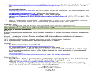 http://www.history.com/videos/buzz-aldrin-on-first-moon-landing#difficulty-of-landing-on-the-moon – Buzz Aldrin explains the difficulties of landing on the
        moon.

        “One Small Step for Mankind”
        http://www.hq.nasa.gov/alsj/a11/video11.html#Landing – RealVideo clip (3 minutes, 30 seconds) shows first hand account of Neil Armstrong stepping down the ladder
        onto the surface of the moon
        http://www.nasa.gov/externalflash/apollo11_40/ - NASA animated retelling of Apollo 11 story
        http://www.solarviews.com/eng/apo11.htm#smallstep – Apollo 11 mission summary (narrative)
        http://www.npr.org/blogs/krulwich/2010/12/08/131910930/neil-armstrong-talks-about-the-first-moon-walk - letter from Neil Armstrong talking of this
        experience.

        Students will create a word splash with the word moon in their journals/notebooks. The students will quickly brainstorm all of the words they associate
        with the moon. Students will write sentences using the words in the splash. Remind students to vary their sentence structure.

Differentiation Option(s):
        Work with small groups to identify kinds of sentences. Encourage students to combine sentences and vary sentence structure.
ESSENTIAL QUESTION: How do good learners interpret information presented visually?
Task: Explain the information about the moon.
Standards:
ELACC4RI7: Interpret information presented visually, orally, or quantitatively and explain how the information contributes to an understanding of the text in which
it appears.
ELACC4W4: Produce clear and coherent writing in which the development and organization are appropriate to task, purpose, and audience.
ELACC4SL1: Engage effectively in a range of collaborative discussions with diverse partners on grade 4 topics and texts, building on others’ ideas and
expressing their own clearly.
NETS5 Students understand human, cultural, and societal issues related to technology and practice legal and ethical behavior.
NETS6 Students demonstrate a sounds understanding of technology concepts, systems, and operations.

Instruction:
        Show the short informational video on the moon, Moon 101
        http://video.nationalgeographic.com/video/science/space-sci/exploration/moon-101-sci/
        Have students turn and talk about the video then write an informational paragraph in their journals.
        Teach students how to create a PowerPoint slide containing text, art, animation, audio and/or video. Walk your class through the creation of a simple
        PPT, creating backgrounds, inserting text boxes, and pictures. Show your class how to scan a picture they have drawn and add it to the slide show.
        websites that could help:
        http://www.actden.com/pp/
        http://www.powertolearn.com/articles/teaching_with_technology/how_to_make_a_slide_show_with_powerpoint.shtml

Differentiation Option(s):
        Microsoft PhotoStory3 – Students can also create photostories using digital photos or scanned pictures students have drawn. Students can record their
        writing in their voiceon the photostory. This will add confidence for students who do not like spaeking before a group.
        free download: http://www.microsoft.com/download/en/details.aspx?displaylang=en&id=11132
        If your school’s internet policy does not permit students to search for photographs to add to their documents, create a library of moon photos for your
        students to use. Show them how to copy and paste into their PowerPoint slides or photostories.
                                                                           Georgia Department of Education
                                                                    Dr. John D. Barge, State School Superintendent
                                                                                 April 2012 Page 15
                                                                                  All Rights Reserved
 