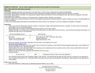 ESSENTIAL QUESTION: How do writers integrate information from two texts on the same topic?
Task: Take notes from information presented
Standards:
ELACC4RI9: Integrate information from two texts on the same topic in order to write or speak about the subject knowledgeably.
ELACC4W5: With guidance and support from peers and adults, develop and strengthen writing as needed by planning, revising, and editing.
ELACC4W8: Recall relevant information from experiences or gather relevant information from print and digital sources; take notes and categorize information,
and provide a list of sources.
ELACC4W9: Draw evidence from literary or informational texts to support analysis, reflection, and research.
ELACC4L4: Determine or clarify the meaning of unknown and multiple-meaning words and phrases based on grade 4 reading and content, choosing flexibly from
a range of strategies.
b. Use common, grade-appropriate Greek and Latin affixes and roots as clues to the meaning of a word (e.g., telegraph, photograph, autograph).

Instruction:
        Review your school’s internet policy with your students. If necessary, design a Microsoft Word document, a website, or a wiki for you to list resources
        your students can use to locate information.
        Model taking notes in student journals/notebooks with two columns, one for each source.
        Display information on a subject of your choice (the information below is on Buzz Aldrin) from two sources. Have students read selected information, turn
        and talk, then take notes on the information.

         www.enchantedlearning.com                                www.nasa.gov

        Born 1930                                            Born January 20, 1930 in Montclair, New Jersey
        Second man to walk on moon                           attended West Point
        Apollo 11 lunar module pilot                         began pilot training in 1951

        Share with students the paintings of Alan Bean, the only artist to have walked on the moon.
        http://www.alanbeangallery.com/
        Review the pages that tell about Alan’s life and the “rooms” that show his paintings. Have students read the projected pages aloud. Have students turn
        and talk about Bean’s life – astronaut and artist.
        Allow students time to write about Alan Bean’s life, comparing and contrasting his role as an astronaut and an artist. Have students refer to their word
        splash with moon words to use in their writing.
        Students should work edit their paragraphs with checklists, then with a peer.
        Present the roots:
                      luc, lum, lus, lun                  light            translucent, luminary, luster, luna (moon goddess)
        Have students add the roots to their vocabulary pages in their journals. The should divide the page into three columns; one each for root, definition of
        root, and words containing the root. Have them add as many other words as they can brainstorm in small groups. Allow students to use dictionaries to
        check spelling.

Differentiation Option(s):
        Work with individuals or small groups on identifying important details to use in notes.

                                                                          Georgia Department of Education
                                                                   Dr. John D. Barge, State School Superintendent
                                                                                April 2012 Page 16
                                                                                 All Rights Reserved
 