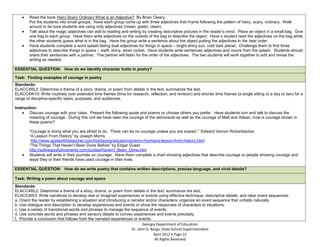Read the book Hairy Scary Ordinary What is an Adjective? By Brian Cleary.
        Put the students into small groups. Have each group come up with three adjectives that rhyme following the pattern of hairy, scary, ordinary. Walk
        around to be sure students are using only adjectives (mean, green, clean)
        Talk about the magic adjectives can add to reading and writing by creating descriptive pictures in the reader’s mind. Place an object in a small bag. Give
        one bag to each group. Have them write adjectives on the outside of the bag to describe the object. Have a student read the adjectives on the bag while
        the other students guess what is in the bag. Have the group write a sentence about the object putting the adjectives in the best order.
        Have students complete a word splash listing dual adjectives for things in space – bright shiny sun, cold dark planet. Challenge them to find three
        adjectives to describe things in space – swift, shiny, silver rocket. Have students write sentences adjectives and nouns from the splash. Students should
        share their sentences with a partner. The partner will listen for the order of the adjectives. The two students will work together to edit and revise the
        writing as needed.

ESSENTIAL QUESTION: How do we identify character traits in poetry?

Task: Finding examples of courage in poetry
Standards:
ELACC4RL2: Determine a theme of a story, drama, or poem from details in the text; summarize the text.
ELACC4W10: Write routinely over extended time frames (time for research, reflection, and revision) and shorter time frames (a single sitting or a day or two) for a
range of discipline-specific tasks, purposes, and audiences.

Instruction:
        Discuss courage with your class. Present the following quote and poems or choose others you prefer. Have students turn and talk to discuss the
        meaning of courage. During this unit we have seen the courage of the astronauts as well as the courage of Matt and Attean, how is courage shown in
        these poems?

        “Courage is doing what you are afraid to do. There can be no courage unless you are scared.” Edward Vernon Rickenbacker.
        “A Lesson From History” by Joseph Morris
         http://www.apples4theteacher.com/holidays/graduation/poems-rhymes/a-lesson-from-history.html
        “The Things That Haven’t Been Done Before” by Edgar Guest
        http://sofinesjoyfulmoments.com/quotes/Haven't_Been_Done.htm
        Students will write in their journals on courage. Have them complete a chart showing adjectives that describe courage or people showing courage and
        ways they or their friends have used courage in their lives.

ESSENTIAL QUESTION: How do we write poetry that contains written descriptions, precise language, and vivid details?

Task: Writing a poem about courage and space
Standards:
ELACC4RL2: Determine a theme of a story, drama, or poem from details in the text; summarize the text.
ELACC4W3: Write narratives to develop real or imagined experiences or events using effective technique, descriptive details, and clear event sequences.
a. Orient the reader by establishing a situation and introducing a narrator and/or characters; organize an event sequence that unfolds naturally.
b. Use dialogue and description to develop experiences and events or show the responses of characters to situations.
c. Use a variety of transitional words and phrases to manage the sequence of events.
d. Use concrete words and phrases and sensory details to convey experiences and events precisely.
f. Provide a conclusion that follows from the narrated experiences or events.
                                                                          Georgia Department of Education
                                                                   Dr. John D. Barge, State School Superintendent
                                                                                April 2012 Page 22
                                                                                 All Rights Reserved
 