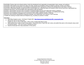 ELACC4W4: Produce clear and coherent writing in which the development and organization are appropriate to task, purpose, and audience.
ELACC4W5: With guidance and support from peers and adults, develop and strengthen writing as needed by planning, revising, and editing.
ELACC4SL5: Add audio recordings and visual displays to presentations when appropriate to enhance the development of main ideas or themes.
ELACC4SL6: Differentiate between contexts that call for formal English (e.g., presenting ideas) and situations where informal discourse is appropriate (e.g.,
small-group discussion); use formal English when appropriate to task and situation.
ELACC4L1: Demonstrate command of the conventions of standard English grammar and usage when writing or speaking.
ELACC4L2: Demonstrate command of the conventions of standard English capitalization, punctuation, and spelling when writing.
ELACC4L3: Use knowledge of language and its conventions when writing, speaking, reading, or listening.
ELACC4L5: Demonstrate understanding of figurative language, word relationships, and nuances in word meanings.
a. Explain the meaning of simple similes and metaphors (e.g., as pretty as a picture) in context.

Instruction:
        Read Maya Angelou’s poem. “Life Doesn’t Frighten Me”, http://www.swaraj.org/shikshantar/life_mayaangelou.htm
        Review the rubric for the writing task.
        Imagine you are on a trip to outer space. Write a poem modeled after Maya’s poem.
        Allow students time in class to work on their poems. They should write a rough draft, edit, revise, and publish their poem on the computer using a word
        processing program. They may choose to illustrate the poem.
        Students should plan their class presentation of their poems.




                                                                        Georgia Department of Education
                                                                 Dr. John D. Barge, State School Superintendent
                                                                              April 2012 Page 23
                                                                               All Rights Reserved
 