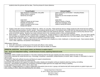 students share the pictures with the class. Post the pictures for future reference.



                                       Formal English                                                  Informal English
                            High standards of correctness, very polite                        Used in everyday conversation – everyday phrases.
                            Official, literary, academic                                      More relaxed
                            Sentences are longer                                              Sentences are more simpler and shorter
                                                                                              Slang

                            Used when:                                                        Used when:
                            Talking to people we don’t know                                   Talking to family or friends
                            Debates and speeches                                              Notes and messages; email
                            Letters to people we don’t know                                   Letters to family and friends
                            Essays and reports

        Create a chart with common meanings of affixes (ex: before, not, one who). Read sentences aloud or display sentences with words that have affixes
        with these meanings (preheat, uncover, painter). Have students identify the word in the sentence with an affix with the meaning and write it on the chart.
        Have small groups brainstorm other words with the common affixes and write sentences with them. Students may add to chart as they discover more
        words during their reading. Students may create individual charts in the vocabulary section of their journals/notebooks.
        Read chapter 3 – “The Wider World” in partnerships or small groups. Engage students in a class discussion of today’s reading. Turn and Talk to identify
        the main ideas and details, then have students write a paragraph in their journals. Assign small groups one of the insert pages (Chuck Yeager or The
        Korean War) to read and report on. Allow time for students to share their writings.
        Review parts of speech. Choose simple sentences from classroom text to display (on a chart, chalkboard, or interactive board). Have students identify
        nouns, verbs, adjectives, and adverbs in the sentences.

Differentiation Option(s):
        Work with individuals or small groups to find words with affixes in their reading.
        Provide a graphic organizer for students to use for main idea and details, as needed.

ESSENTIAL QUESTION: How do good readers use literature to explore topics?
Task: Group and independent reading – overall structure of events, explaining historical events
Standards:
ELACC4RI1: Refer to details and examples in a text when explaining what the text says explicitly and when drawing inferences from the text.
ELACC4RI5: Describe the overall structure (e.g., chronology, comparison, cause/effect, problem/solution) of events, ideas, concepts, or information in a text or
part of a text.
ELACC4RF4: Read with sufficient accuracy and fluency to support comprehension.
c. Read on-level text with purpose and understanding.
ELACC4W5: With guidance and support from peers and adults, develop and strengthen writing as needed by planning, revising, and editing.
ELACC4L1: Demonstrate command of the conventions of standard English grammar and usage when writing or speaking.
a. Use relative pronouns (who, whose, whom, which, that)
ELACC4SL1: Engage effectively in a range of collaborative discussions (one-on-one, in groups, and teacher-led) with diverse partners on grade 4 topics and
texts, building on others’ ideas and expressing their own clearly.
                                                                         Georgia Department of Education
                                                                  Dr. John D. Barge, State School Superintendent
                                                                                April 2012 Page 6
                                                                                All Rights Reserved
 