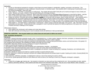 Instruction:
        Provide an informational paragraph for students in which there are several mistakes in capitalization, spelling, punctuation, and grammar. This
        paragraph can be displayed on a chart, chalkboard, interactive board, or individual copies. Have students work in small groups or partnerships to edit
        and revise the paragraph. Share with class.
        Read chapter 4 – “Test Pilot” in partnerships or small groups. This chapter tells about Neil’s family life as he marries and begins to have a family and
        career. Students can create a timeline in their journals showing the chronology of events.
        Have children identify pronouns in sentences. Read a book about pronouns such as The Planet Without Pronouns by Justin McCory Martin. Lead the
        class in a discussion about relative pronouns. Have students find examples of relative pronouns in their reading and share them with the class.
        Display the sentence “Scientists were working to launch a satellite (an unmanned craft) into space, where it would orbit Earth.” Have students work in
        partnerships with one student reading the sentence and the other student using the context of the sentence to define the word. Point out that the
        information in parenthesis is added information and not a complete definition. Have class “Turn and Talk” to discuss the definition of the words and
        check them in a dictionary. Students should record the sentence and definitions on a page set aside in the vocabulary section of their journal/notebook.
        Read chapter 5 - “The Space Race” in partnerships or small groups. Assign a group to read the insert page “The U.S.S.R. – Ally, Then Enemy” for class
        presentation and discussion. Students should write a paragraph or more in journals that explains the historical significance of the space race. Discuss
        President Kennedy’s challenge to the Congress.

Differentiation Option(s):
        Work together with individuals to edit mistakes and revise daily writings.
        Work with individuals and small groups to record vocabulary words and definitions in their journal/notebook.

ESSENTIAL QUESTION: How do good readers use context clues and word parts to define new words?
Task: Vocabulary development
Standards:
ELACC4RI7: Interpret information presented visually, orally, or quantitatively (e.g., in charts, graphs, diagrams, time lines, animations, or interactive elements on
Web pages) and explain how the information contributes to an understanding of the text in which it appears.
ELACC4RI10: By the end of the year, read and comprehend informational texts, including history/social studies, science, and technical texts, in the grades 4-5
text complexity band proficiently, with scaffolding as needed at the high end of the range.
ELACC4RF4: Read with sufficient accuracy and fluency to support comprehension.
a. Read on-level text with purpose and understanding.
c. Use context to confirm or self-correct word recognition and understanding, rereading as necessary.
ELACC4W2: Write informative/explanatory texts to examine a topic and convey ideas and information clearly.
a. Introduce a topic clearly and group related information in paragraphs and sections; include formatting (e.g., headings), illustrations, and multimedia when
useful to aiding comprehension.
ELACC4SL3: Identify the reasons and evidence a speaker provides to support particular points.
ELACC4L4: Determine or clarify the meaning of unknown and multiple-meaning words and phrases based on grade 4 reading and content, choosing flexibly from
a range of strategies.
a. Use context (e.g., definitions, examples, or restatements in text) as a clue to the meaning of a word or phrase.
b. Use common, grade-appropriate Greek and Latin affixes and roots as clues to the meaning of a word (e.g., telegraph, photograph, autograph).

Instruction:
        Present the root aster, astr meaning star. Ask students to brainstorm as many words as they containing the root. Some examples are aster, asterisk,
        asteroid, astronomy, astronaut. Have students add these words to the vocabulary study pages. They can use a Frayer Model or other vocabulary
                                                                         Georgia Department of Education
                                                                  Dr. John D. Barge, State School Superintendent
                                                                                April 2012 Page 7
                                                                                All Rights Reserved
 