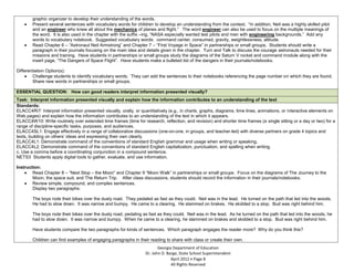 graphic organizer to develop their understanding of the words.
        Present several sentences with vocabulary words for children to develop an understanding from the context. “In addition, Neil was a highly skilled pilot
        and an engineer who knew all about the mechanics of planes and flight.” The word engineer can also be used to focus on the multiple meanings of
        the word. It is also used in the chapter with the suffix –ing, “NASA especially wanted test pilots and men with engineering backgrounds.” Add any
        words to vocabulary notebook. Suggested vocabulary words: command center, consumed, gravity, weightlessness, altitude.
        Read Chapter 6 – “Astronaut Neil Armstrong” and Chapter 7 – “First Voyage in Space” in partnerships or small groups. Students should write a
        paragraph in their journals focusing on the main idea and details given in the chapter. Turn and Talk to discuss the courage astronauts needed for their
        missions and training. Have students in partnerships or small groups study the diagrams of the Saturn V rocket and command module along with the
        insert page, “The Dangers of Space Flight”. Have students make a bulleted list of the dangers in their journals/notebooks.

Differentiation Option(s):
        Challenge students to identify vocabulary words. They can add the sentences to their notebooks referencing the page number on which they are found.
        Share new words in partnerships or small groups.

ESSENTIAL QUESTION: How can good readers interpret information presented visually?
Task: Interpret information presented visually and explain how the information contributes to an understanding of the text
Standards:
ELACC4RI7: Interpret information presented visually, orally, or quantitatively (e.g., in charts, graphs, diagrams, time lines, animations, or interactive elements on
Web pages) and explain how the information contributes to an understanding of the text in which it appears.
ELACC4W10: Write routinely over extended time frames (time for research, reflection, and revision) and shorter time frames (a single sitting or a day or two) for a
range of discipline-specific tasks, purposes, and audiences.
ELACC4SL1: Engage effectively in a range of collaborative discussions (one-on-one, in groups, and teacher-led) with diverse partners on grade 4 topics and
texts, building on others’ ideas and expressing their own clearly.
ELACC4L1: Demonstrate command of the conventions of standard English grammar and usage when writing or speaking.
ELACC4L2: Demonstrate command of the conventions of standard English capitalization, punctuation, and spelling when writing.
c. Use a comma before a coordinating conjunction in a compound sentence.
NETS3 Students apply digital tools to gather, evaluate, and use information.

Instruction:
        Read Chapter 8 – “Next Stop – the Moon” and Chapter 9 “Moon Walk” in partnerships or small groups. Focus on the diagrams of The Journey to the
        Moon, the space suit, and The Return Trip. After class discussions, students should record the information in their journals/notebooks.
        Review simple, compound, and complex sentences.
        Display two paragraphs:

        The boys rode their bikes over the dusty road. They pedaled as fast as they could. Neil was in the lead. He turned on the path that led into the woods.
        He had to slow down. It was narrow and bumpy. He came to a clearing. He slammed on brakes. He skidded to a stop. Bud was right behind him.

        The boys rode their bikes over the dusty road, pedaling as fast as they could. Neil was in the lead. As he turned on the path that led into the woods, he
        had to slow down. It was narrow and bumpy. When he came to a clearing, he slammed on brakes and skidded to a stop. Bud was right behind him.

        Have students compare the two paragraphs for kinds of sentences. Which paragraph engages the reader more? Why do you think this?

        Children can find examples of engaging paragraphs in their reading to share with class or create their own.
                                                                         Georgia Department of Education
                                                                  Dr. John D. Barge, State School Superintendent
                                                                                April 2012 Page 8
                                                                                All Rights Reserved
 