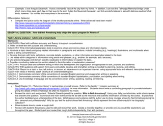 (Example: I love living in Savannah. I have a wonderful view of the city from my home. In addition, I can see the Talmadge Memorial Bridge under
        which many ships pass each day on their way to the port. I also like Savannah because I can find wonderful places to eat with delicious seafood of all
        kinds; however, I do not like the mosquitoes in the summer.)

Differentiation Option(s):
        Compare the space suit to the diagram of the shuttle spacesuits online. What advances have been made?
        http://www.nasa.gov/audience/forstudents/k-4/stories/history-of-spacesuits-k4.html
        http://www.spacekids.co.uk/spacesuits/
        http://history.nasa.gov/spacesuits.pdf

ESSENTIAL QUESTION: How did Neil Armstrong help shape the space program in America?

Task: Literary analysis / rubric and prompt study
Standards:
ELACC4RF4: Read with sufficient accuracy and fluency to support comprehension.
a. Read on-level text with purpose and understanding.
ELACC4W2: Write informative/explanatory texts to examine a topic and convey ideas and information clearly.
a. Introduce a topic clearly and group related information in paragraphs and sections; include formatting (e.g., headings), illustrations, and multimedia when
useful to aiding comprehension.
b. Develop the topic with facts, definitions, concrete details, quotations, or other information and examples related to the topic.
c. Link ideas within categories of information using words and phrases. (e.g., another, for example, also, because).
d. Use precise language and domain-specific vocabulary to inform about or explain the topic.
e. Provide a concluding statement or section related to the information or explanation presented.
ELACC4W4: Produce clear and coherent writing in which the development and organization are appropriate to task, purpose, and audience.
ELACC4W5: With guidance and support from peers and adults, develop and strengthen writing as needed by planning, revising, and editing.
ELACC4SL4: Report on a topic or text, tell a story, or recount an experience in an organized manner, using appropriate facts and relevant, descriptive details to
support main ideas or themes; speak clearly at an understandable pace.
ELACC4L1: Demonstrate command of the conventions of standard English grammar and usage when writing or speaking.
ELACC4L2: Demonstrate command of the conventions of standard English capitalization, punctuation, and spelling when writing.
ELACC4L3: Use knowledge of language and its conventions when writing, speaking, reading, or listening.

Instruction:
        Read Chapter 10 – “Returning Home” in partnerships or small groups. Refer to the Apollo 11 mission summary at
        http://nssdc.gsfc.nasa.gov/planetary/lunar/apollo11info.html for more information. Students should write a concluding paragraph in journals/notebooks
        giving the details of Neil Armstrong’s life after his mission to the moon.
        Review the rubric and assignment. Roberta Edwards posed the question, Who is Neil Armstrong? Using your daily journal entries, write a book review
        that answers the question. Summarize the main events in his life as well as the historical and scientific information provided by the author. Explain how
        the author facilitated your understanding of the text. What reasons and evidence did the author use to show courage shown by Neil Armstrong during his
        life – personal and professionally? Why do you feel the author chose Neil Armstrong’s life to represent the lives of astronauts in her biography
        collection?
        Allow students time to create a rough draft.
        Review with students the process used to edit and revise their work. Create a checklist together, or provide one you would like students to use
        throughout the year. Students edit and revise their rough drafts independently, then with partners.

                                                                        Georgia Department of Education
                                                                 Dr. John D. Barge, State School Superintendent
                                                                               April 2012 Page 9
                                                                               All Rights Reserved
 