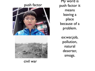 My word is
push factor   push factor it
                 means
                leaving a
                  place
              because of a
                problem.

               ex:war,job,
                pollution,
                 natural
                deserter,
                 smogs.
civil war
 