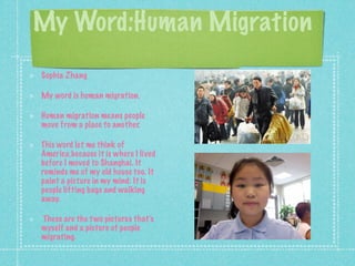 My Word:Human Migration
Sophia Zhang

My word is human migration.

Human migration means people
move from a place to another.

This word let me think of
America,because it is where I lived
before I moved to Shanghai. It
reminds me of my old house too. It
paint a picture in my mind: It is
people lifting bags and walking
away.

These are the t wo pictures thats
myself and a picture of people
migrating.
 