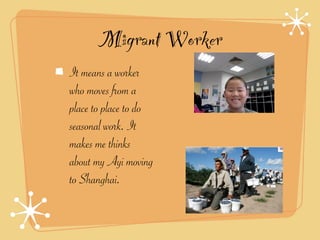 Migrant Worker
It means a worker
who moves from a
place to place to do
seasonal work. It
makes me thinks
about my Ayi moving
to Shanghai.
 