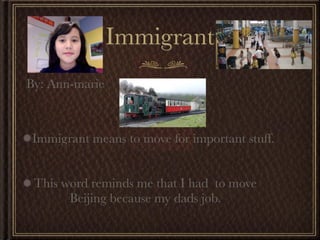 Immigrant
By: Ann-marie



Immigrant means to move for important stuff.


 This word reminds me that I had to move
       Beijing because my dads job.
 