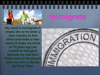 Immigrate
My word is immigrate,it
 means she or he enter a
   new country to live
 there and make a new
 home.It make me think
   of 10 years ago,we
   moved to shanghai
  because my dad job.I
think most of the people
 move by jobs or family.
      By Betty Chen
 