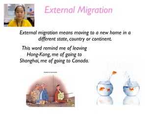 External Migration

External migration means moving to a new home in a
         different state, country or continent.
 This word remind me of leaving
   Hong-Kong, me of going to
Shanghai, me of going to Canada.
 