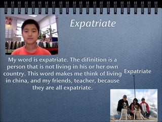 Expatriate


  My word is expatriate. The difinition is a
  person that is not living in his or her own
country. This word makes me think of living Expatriate
 in china, and my friends, teacher, because
            they are all expatriate.
 