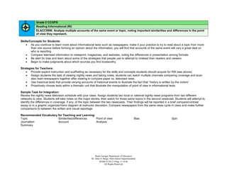 Grade 5 CCGPS
            Reading Informational (RI)
            ELACC5RI6: Analyze multiple accounts of the same event or topic, noting important similarities and differences in the point
            of view they represent.

Skills/Concepts for Students:
     As you continue to learn more about informational texts such as newspapers, make it your practice to try to read about a topic from more
        than one source before forming an opinion about the information; you will find that accounts of the same event will vary a great deal on
        who is reporting
     Compare televised information to newsprint, magazines, and websites, noting the differences in presentation among formats
     Be alert for bias and learn about some of the strategies that people use to attempt to mislead their readers and viewers
     Begin to make judgments about which sources you find trustworthy

Strategies for Teachers:
     Provide explicit instruction and scaffolding as necessary for the skills and concepts students should acquire for RI6 (see above)
     Assign students the task of viewing nightly news and taking notes; students can watch multiple channels comparing coverage and acan
        also read newspapers together after viewing to compare paper vs. televised news
     Use historical texts that provide varying accounts of historical events to illustrate the fact that “history is written by the victors”
     Proactively choose texts within a thematic unit that illustrate the manipulation of point of view in informational texts

Sample Task for Integration:
Review the nightly news television schedule with your class. Assign students two local or national nightly news programs from two different
networks to view. Students will take notes on the major stories, then watch for those same topics in the second newscast. Students will attempt to
identify the differences in coverage, if any, of the topic between the two newscasts. Their findings will be reported in a brief compare/contrast
essay or in a graphic organizer/Venn diagram at instructor discretion. Compare newspapers from the same news cycle in class and make further
comparisons to between the written and visual reportage

Recommended Vocabulary for Teaching and Learning:
Topic                  Similarities/differences   Point of view                                     Bias               Spin
Journalism             Account                    Analysis
Summary




                                                            Book Georgia Department of Education
                                                        Dr. John D. Barge, State School Superintendent
                                                                MARCH 2012  Page 17 of 66
                                                                     All Rights Reserved
 